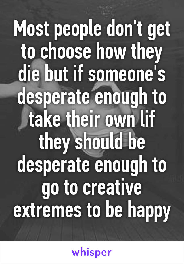 Most people don't get to choose how they die but if someone's desperate enough to take their own lif they should be desperate enough to go to creative extremes to be happy 