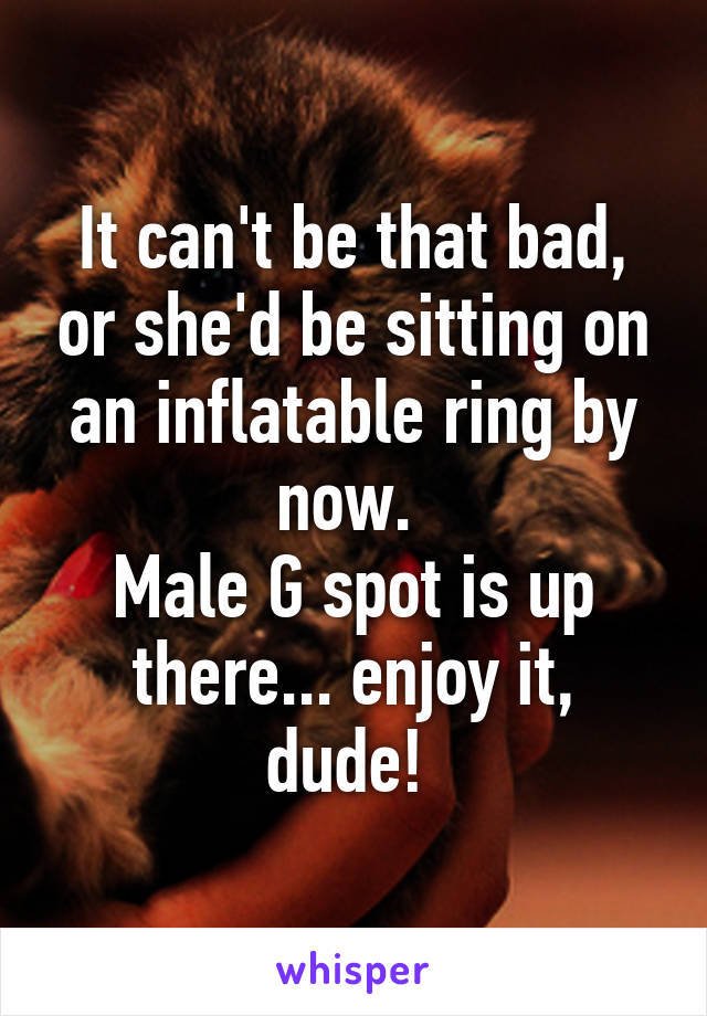 It can't be that bad, or she'd be sitting on an inflatable ring by now. 
Male G spot is up there... enjoy it, dude! 