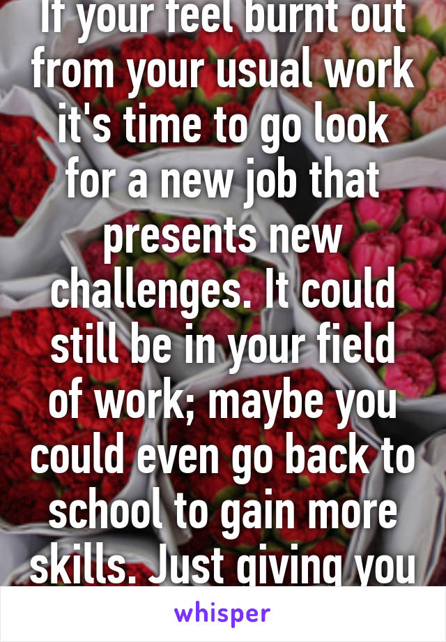 If your feel burnt out from your usual work it's time to go look for a new job that presents new challenges. It could still be in your field of work; maybe you could even go back to school to gain more skills. Just giving you options.