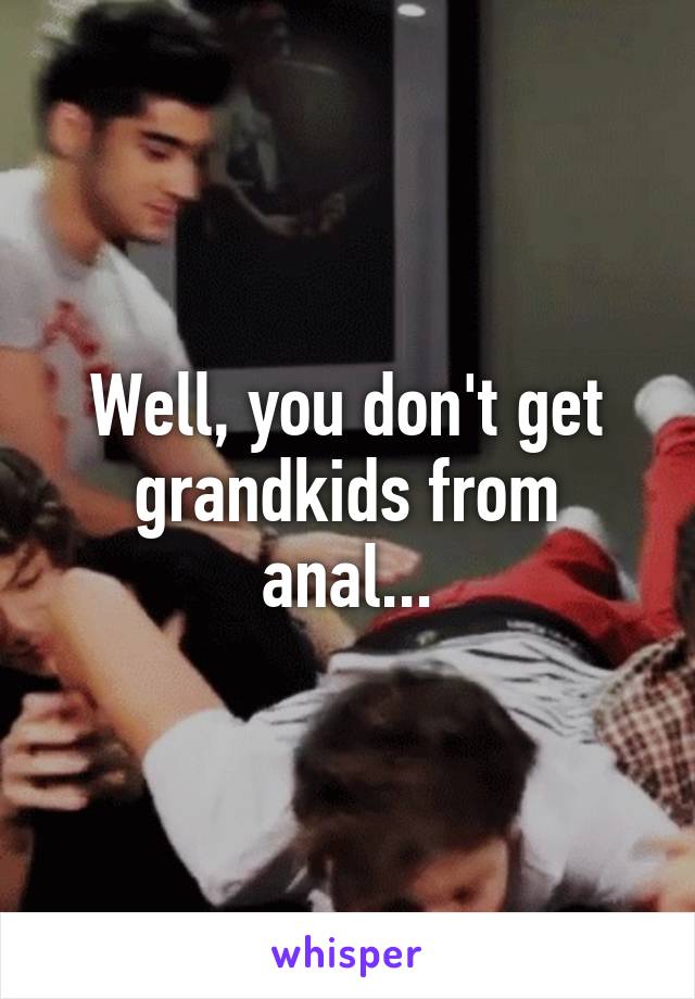 Well, you don't get grandkids from anal...