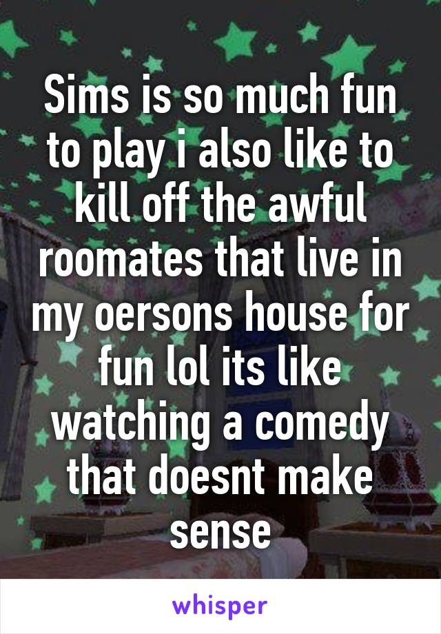 Sims is so much fun to play i also like to kill off the awful roomates that live in my oersons house for fun lol its like watching a comedy that doesnt make sense