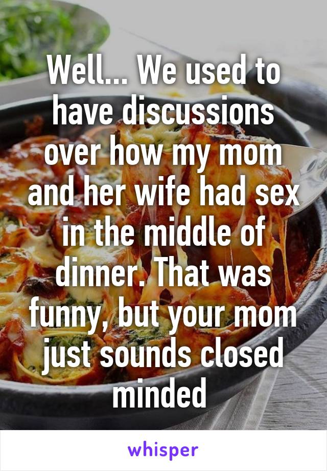 Well... We used to have discussions over how my mom and her wife had sex in the middle of dinner. That was funny, but your mom just sounds closed minded 