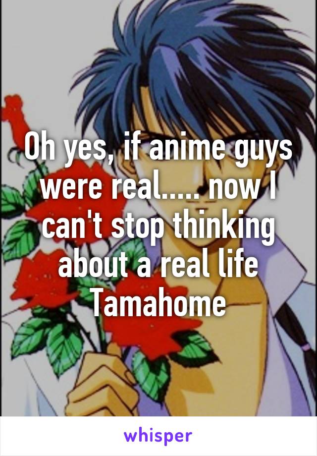 Oh yes, if anime guys were real..... now I can't stop thinking about a real life Tamahome