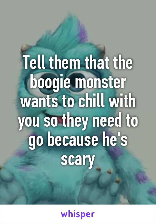 Tell them that the boogie monster wants to chill with you so they need to go because he's scary