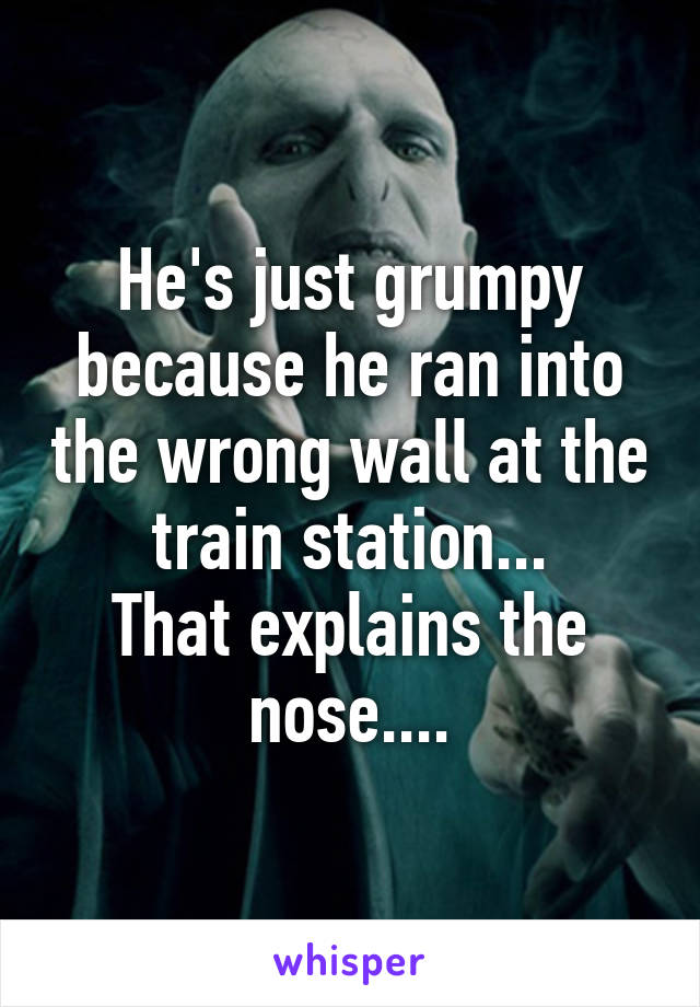 He's just grumpy because he ran into the wrong wall at the train station...
That explains the nose....