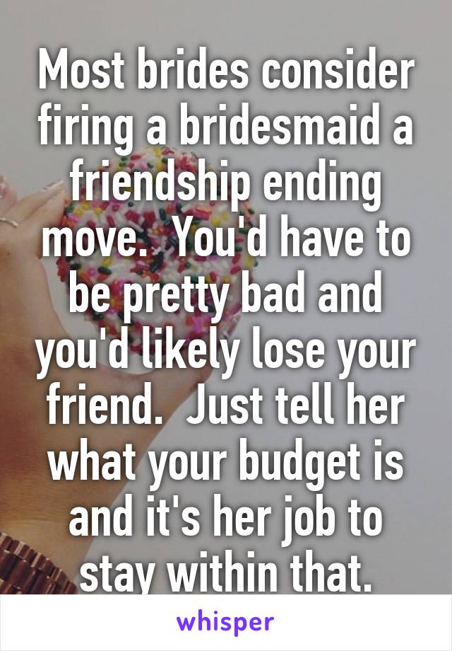 Most brides consider firing a bridesmaid a friendship ending move.  You'd have to be pretty bad and you'd likely lose your friend.  Just tell her what your budget is and it's her job to stay within that.