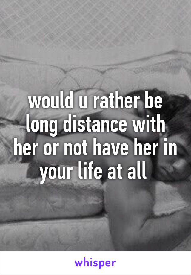 would u rather be long distance with her or not have her in your life at all 