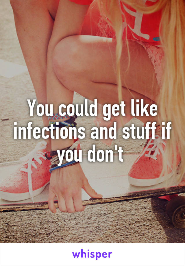 You could get like infections and stuff if you don't 