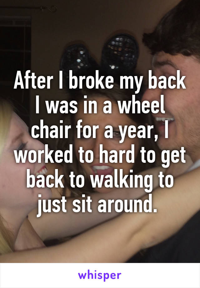 After I broke my back I was in a wheel chair for a year, I worked to hard to get back to walking to just sit around. 