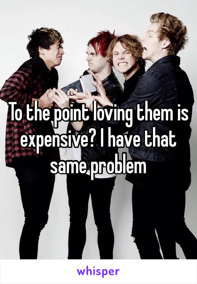 To the point loving them is expensive? I have that same problem
