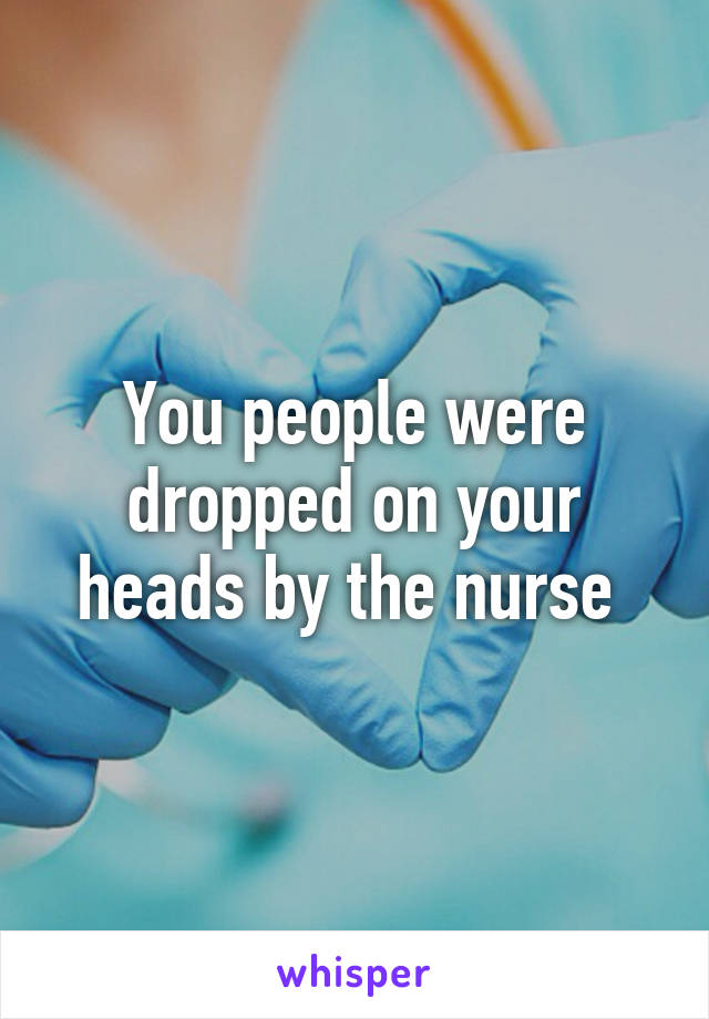 You people were dropped on your heads by the nurse 