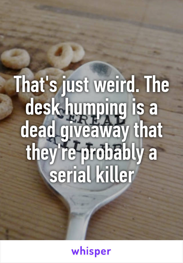 That's just weird. The desk humping is a dead giveaway that they're probably a serial killer