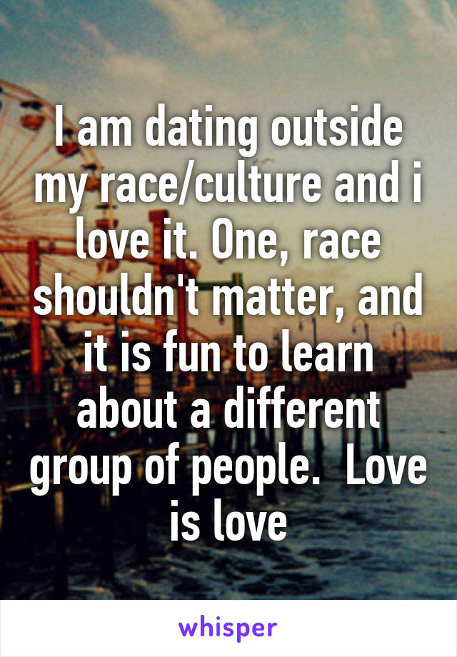 I am dating outside my race/culture and i love it. One, race shouldn't matter, and it is fun to learn about a different group of people.  Love is love