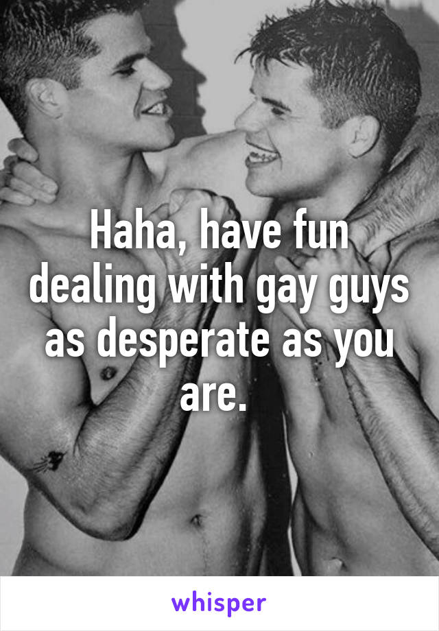 Haha, have fun dealing with gay guys as desperate as you are. 