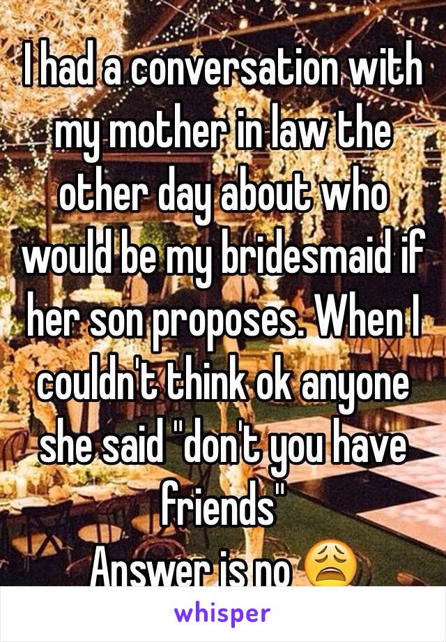 I had a conversation with my mother in law the other day about who would be my bridesmaid if her son proposes. When I couldn't think ok anyone she said "don't you have friends" 
Answer is no 😩