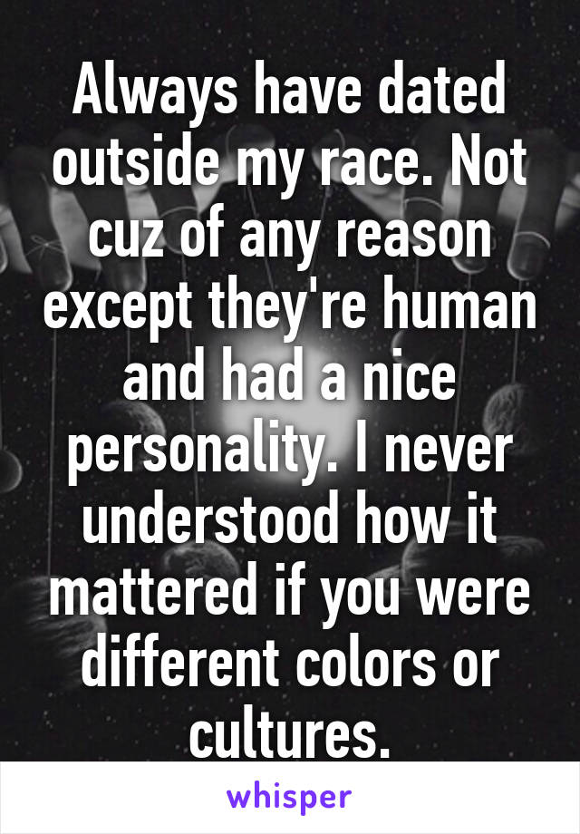 Always have dated outside my race. Not cuz of any reason except they're human and had a nice personality. I never understood how it mattered if you were different colors or cultures.