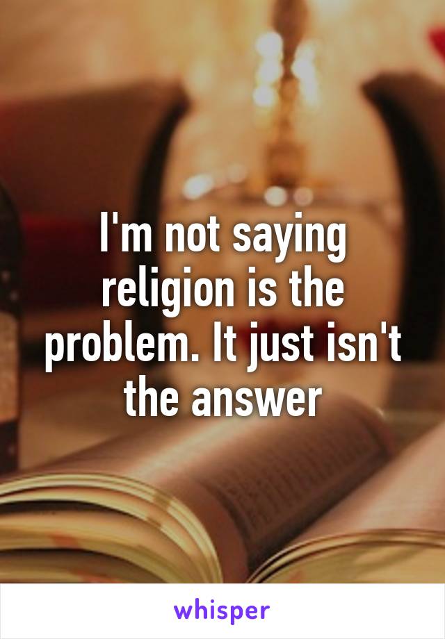 I'm not saying religion is the problem. It just isn't the answer