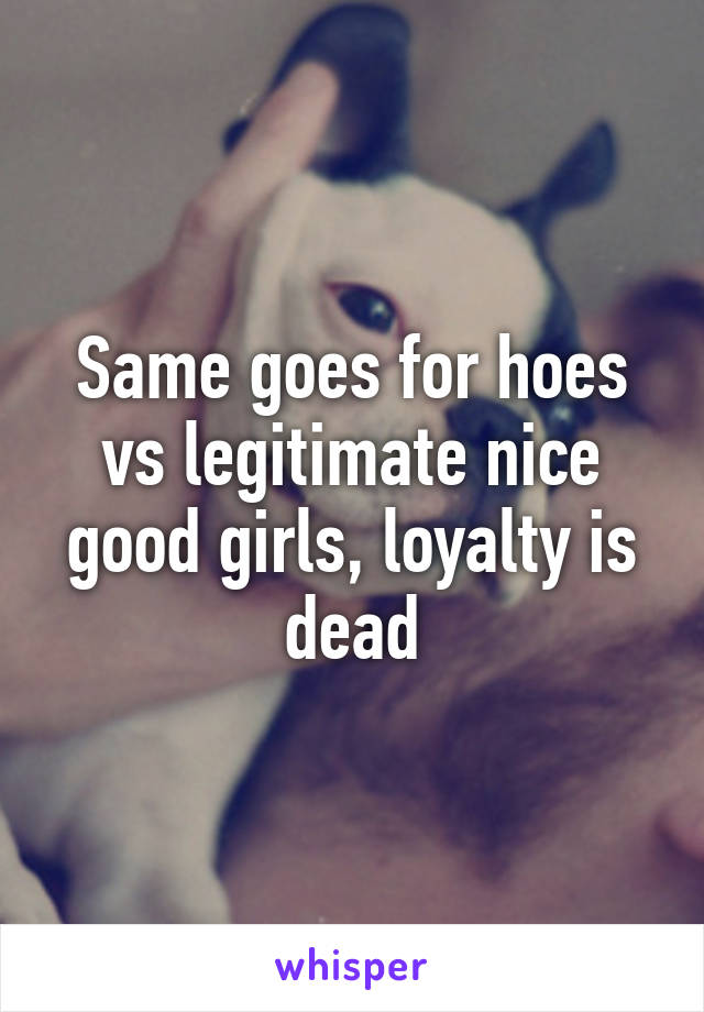 Same goes for hoes vs legitimate nice good girls, loyalty is dead