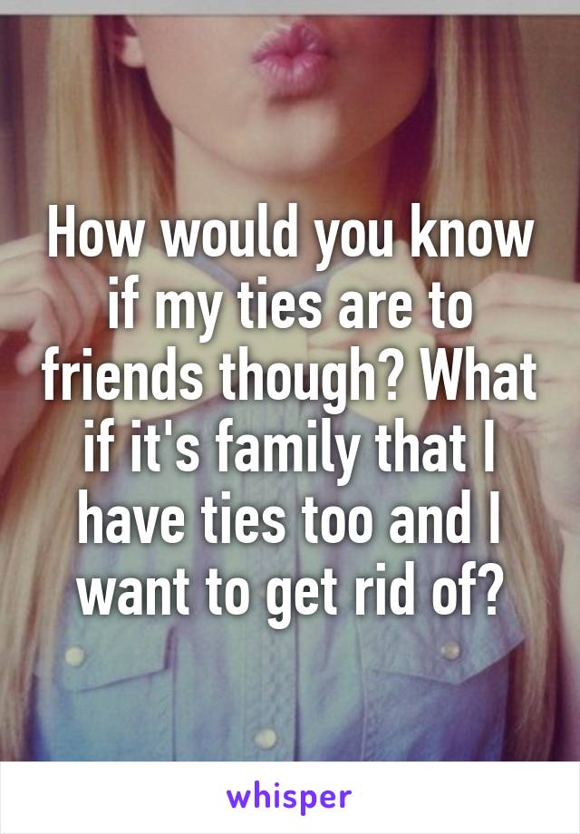 How would you know if my ties are to friends though? What if it's family that I have ties too and I want to get rid of?