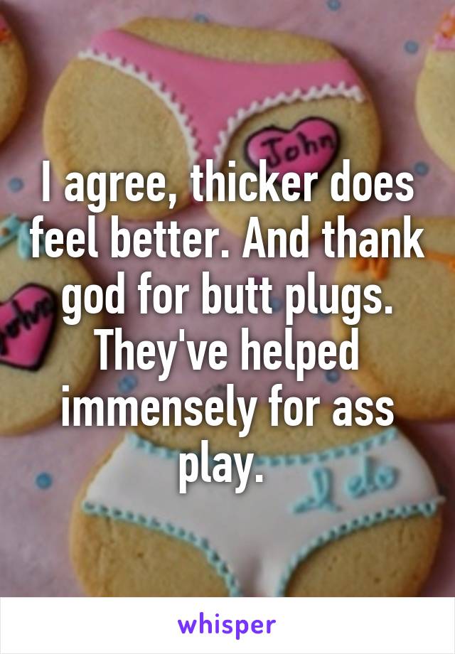 I agree, thicker does feel better. And thank god for butt plugs. They've helped immensely for ass play. 