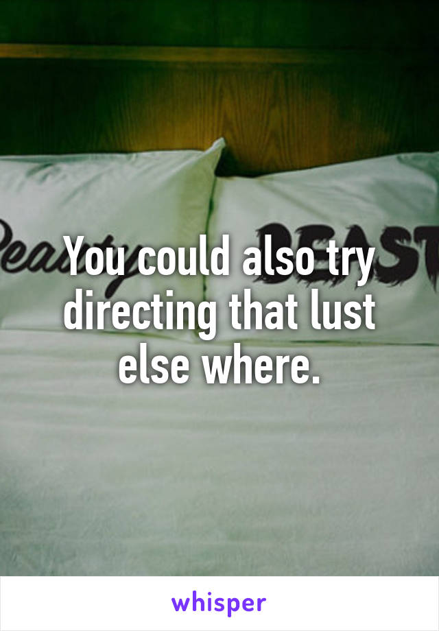 You could also try directing that lust else where.