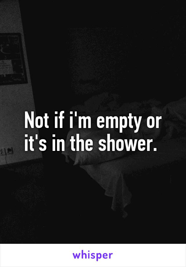 Not if i'm empty or it's in the shower. 