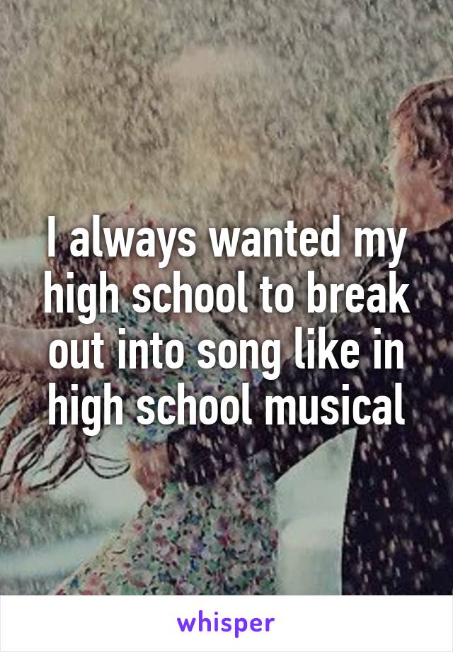 I always wanted my high school to break out into song like in high school musical