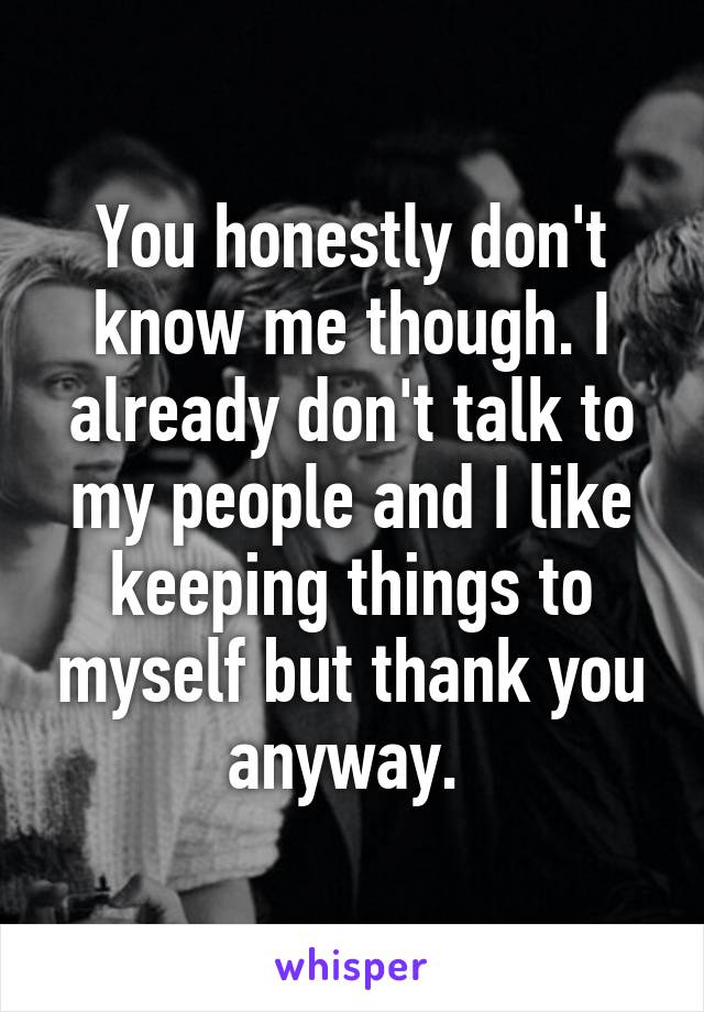 You honestly don't know me though. I already don't talk to my people and I like keeping things to myself but thank you anyway. 