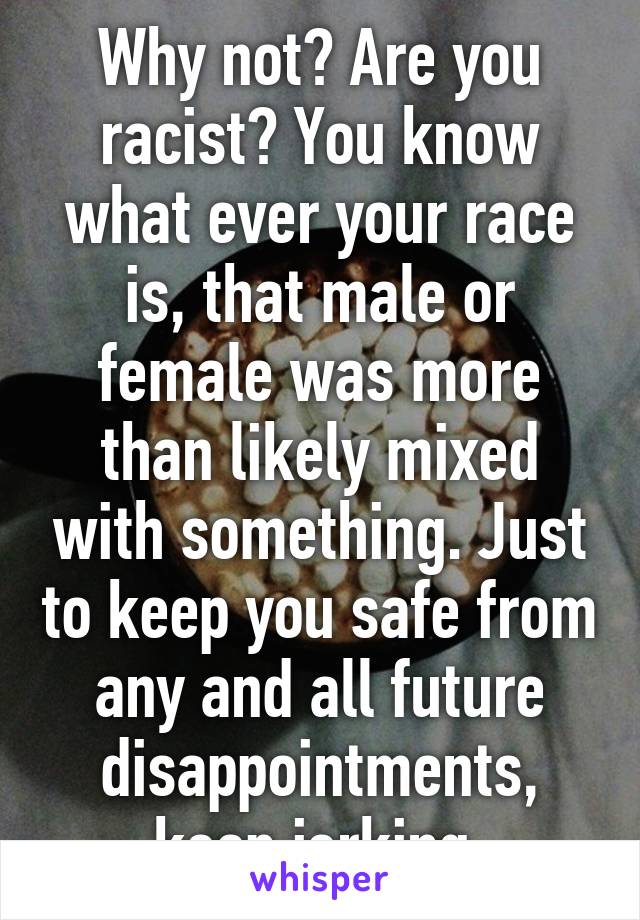 Why not? Are you racist? You know what ever your race is, that male or female was more than likely mixed with something. Just to keep you safe from any and all future disappointments, keep jerking.