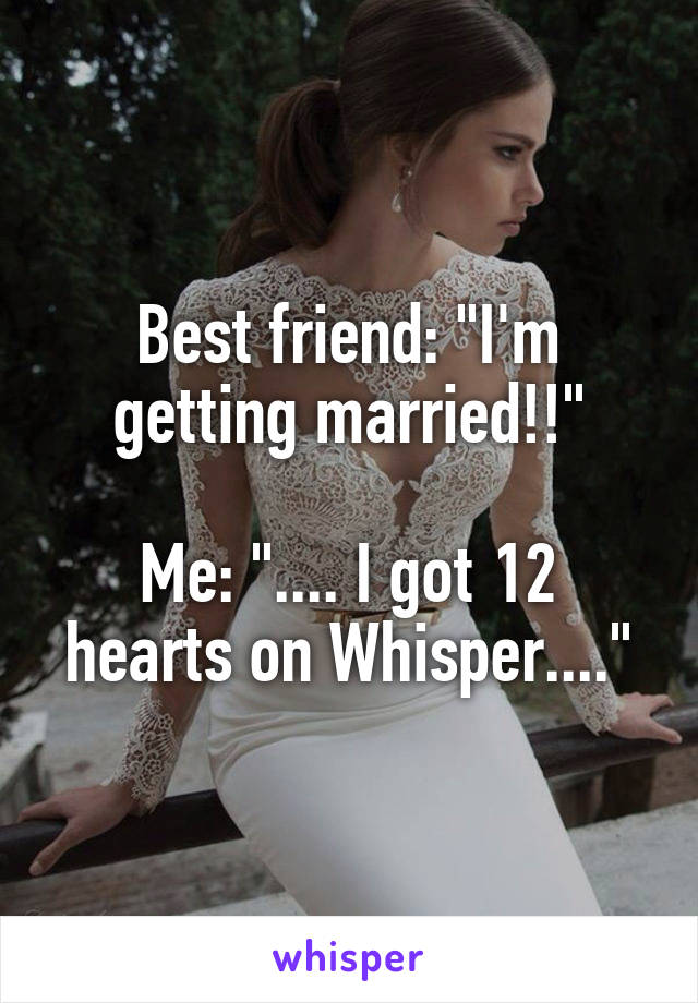 Best friend: "I'm getting married!!"

Me: ".... I got 12 hearts on Whisper...."