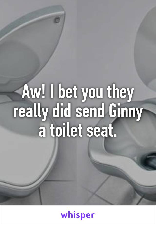 Aw! I bet you they really did send Ginny a toilet seat.