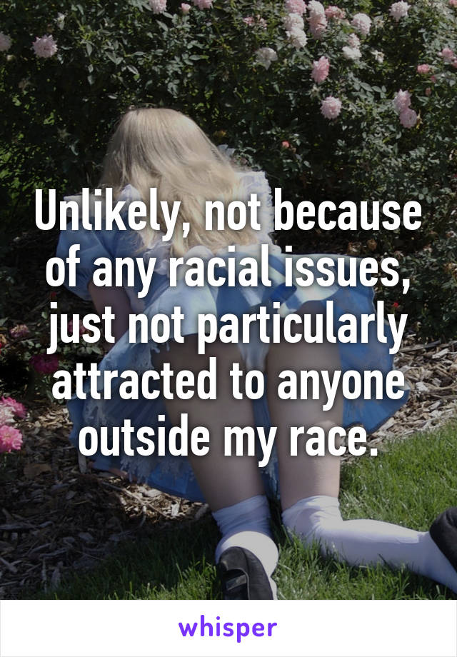 Unlikely, not because of any racial issues, just not particularly attracted to anyone outside my race.