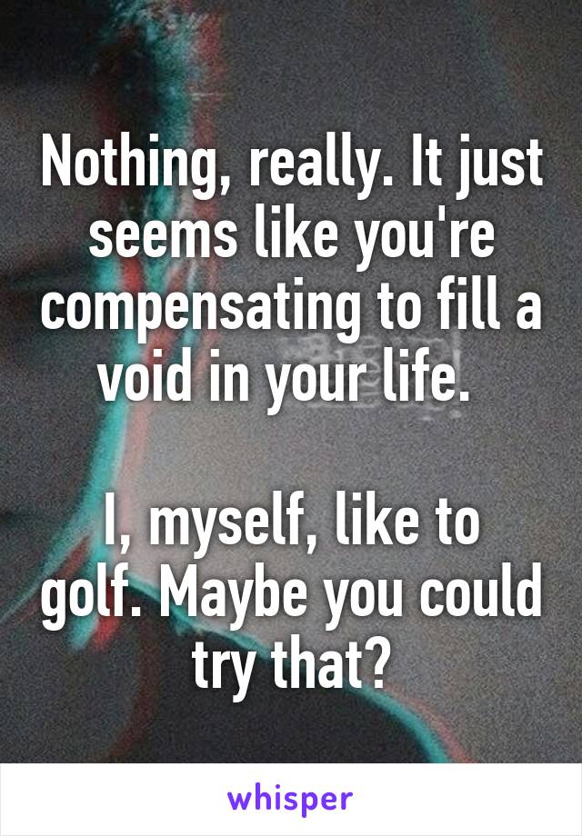 Nothing, really. It just seems like you're compensating to fill a void in your life. 

I, myself, like to golf. Maybe you could try that?