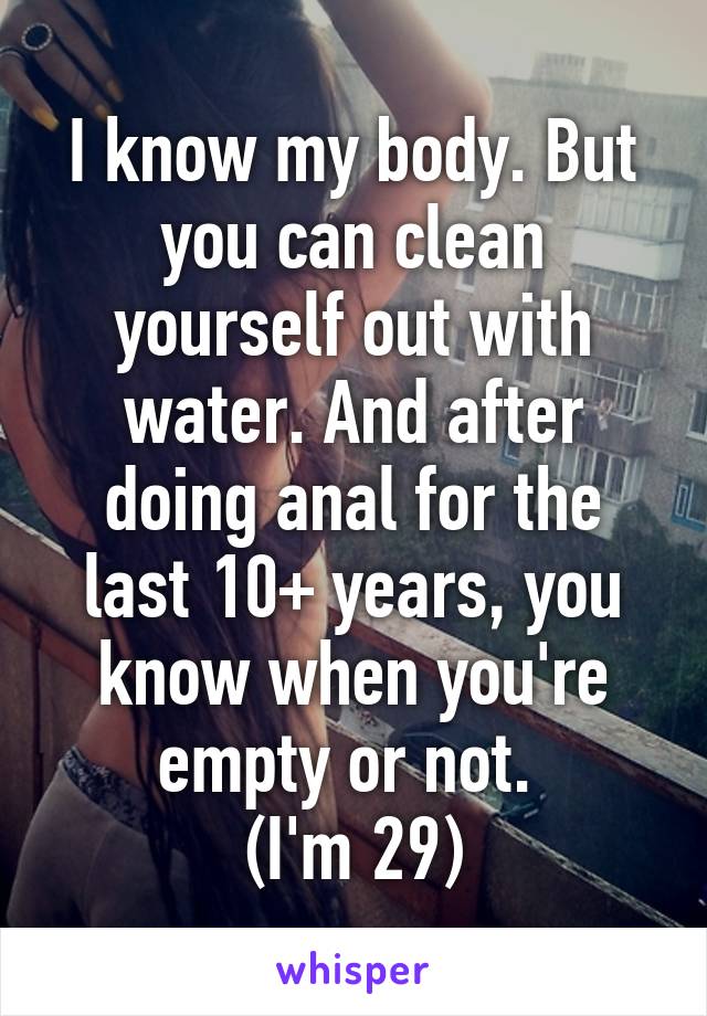 I know my body. But you can clean yourself out with water. And after doing anal for the last 10+ years, you know when you're empty or not. 
(I'm 29)