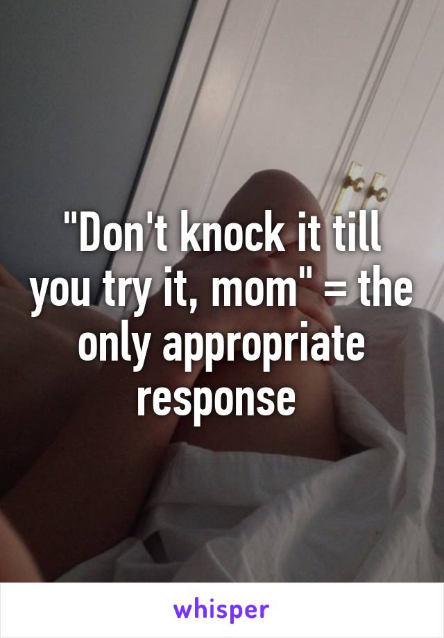 "Don't knock it till you try it, mom" = the only appropriate response 