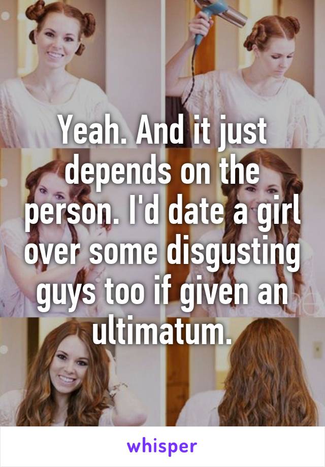 Yeah. And it just depends on the person. I'd date a girl over some disgusting guys too if given an ultimatum.