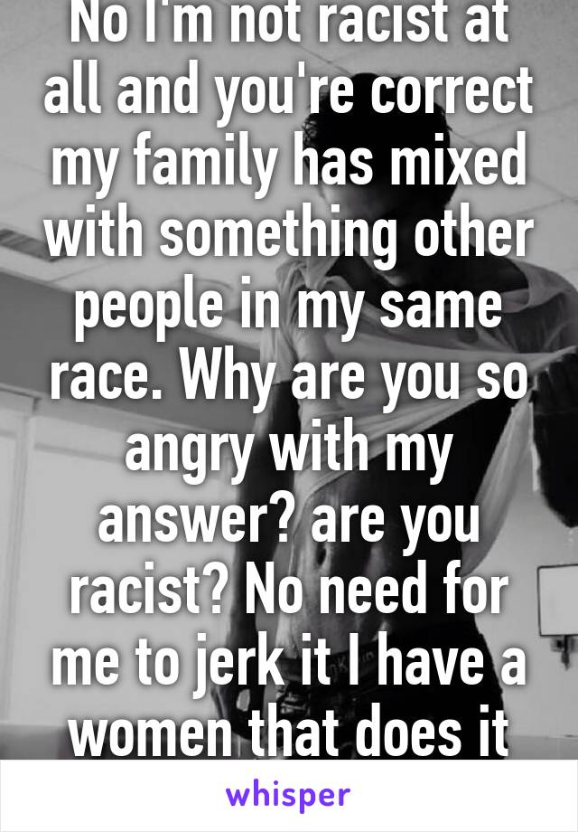 No I'm not racist at all and you're correct my family has mixed with something other people in my same race. Why are you so angry with my answer? are you racist? No need for me to jerk it I have a women that does it for me ;) 