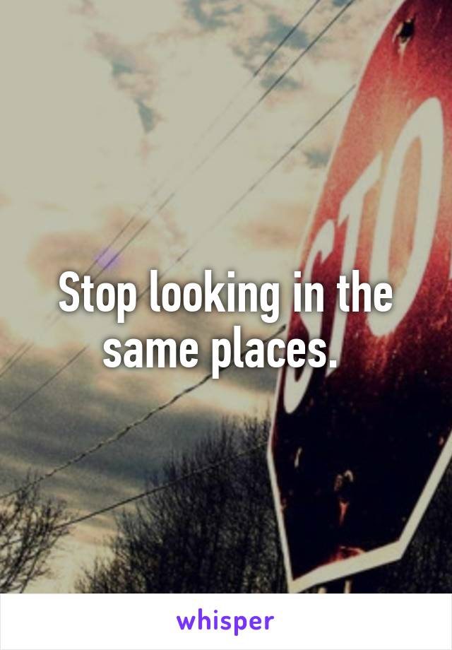 Stop looking in the same places. 