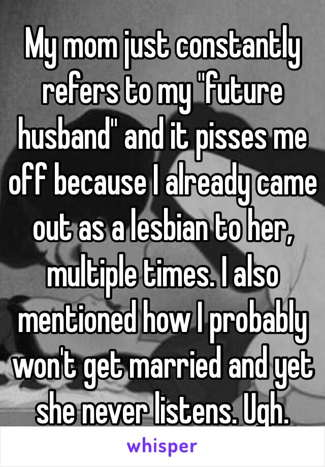 My mom just constantly refers to my "future husband" and it pisses me off because I already came out as a lesbian to her, multiple times. I also mentioned how I probably won't get married and yet she never listens. Ugh.