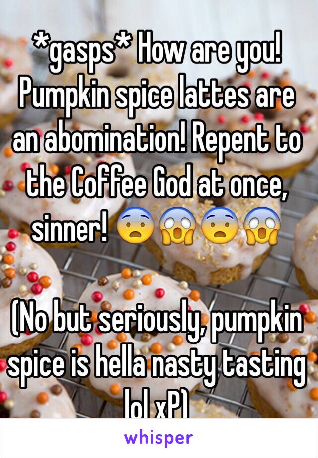 *gasps* How are you! Pumpkin spice lattes are an abomination! Repent to the Coffee God at once, sinner! 😨😱😨😱

(No but seriously, pumpkin spice is hella nasty tasting lol xP)