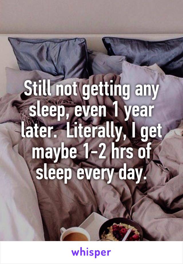 Still not getting any sleep, even 1 year later.  Literally, I get maybe 1-2 hrs of sleep every day.