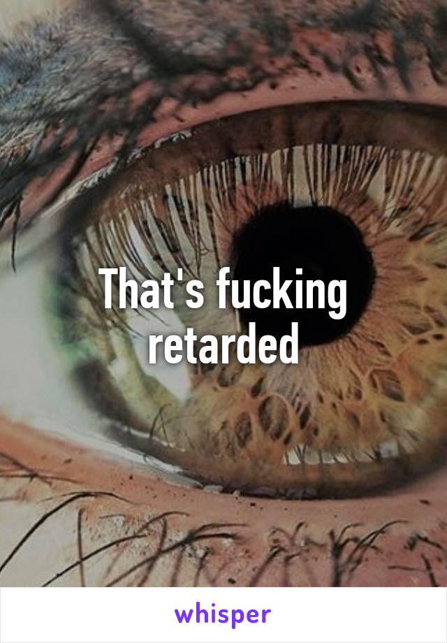 That's fucking retarded