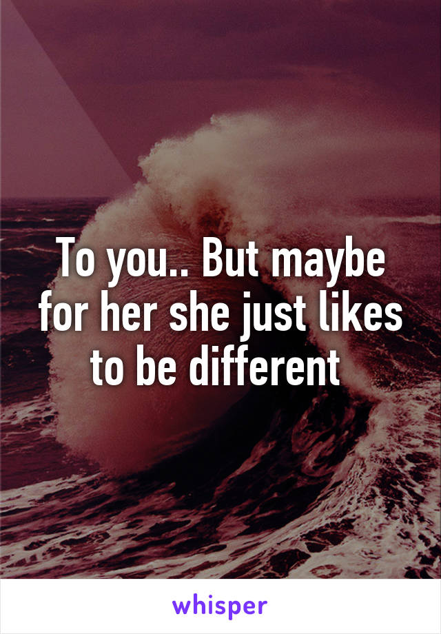 To you.. But maybe for her she just likes to be different 