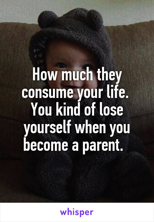 How much they consume your life.  You kind of lose yourself when you become a parent.  