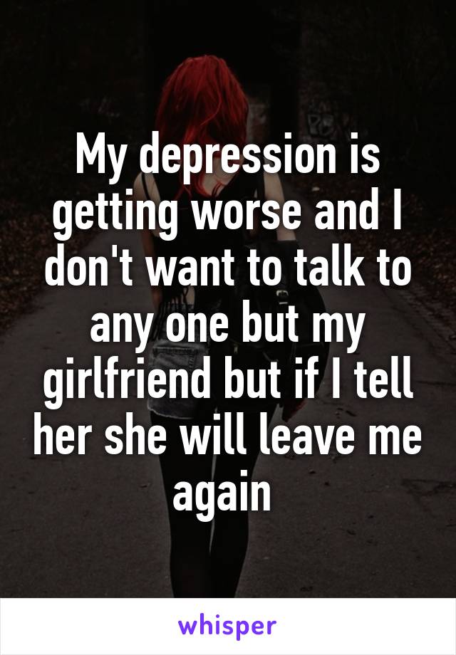 My depression is getting worse and I don't want to talk to any one but my girlfriend but if I tell her she will leave me again 