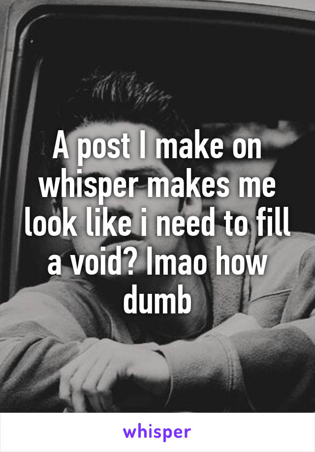 A post I make on whisper makes me look like i need to fill a void? Imao how dumb