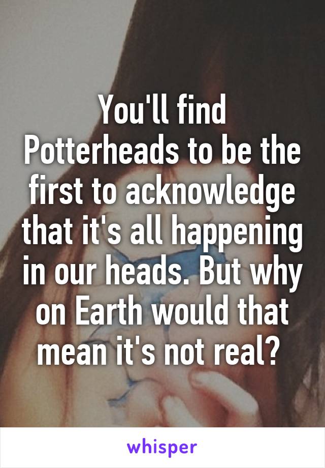 You'll find Potterheads to be the first to acknowledge that it's all happening in our heads. But why on Earth would that mean it's not real? 