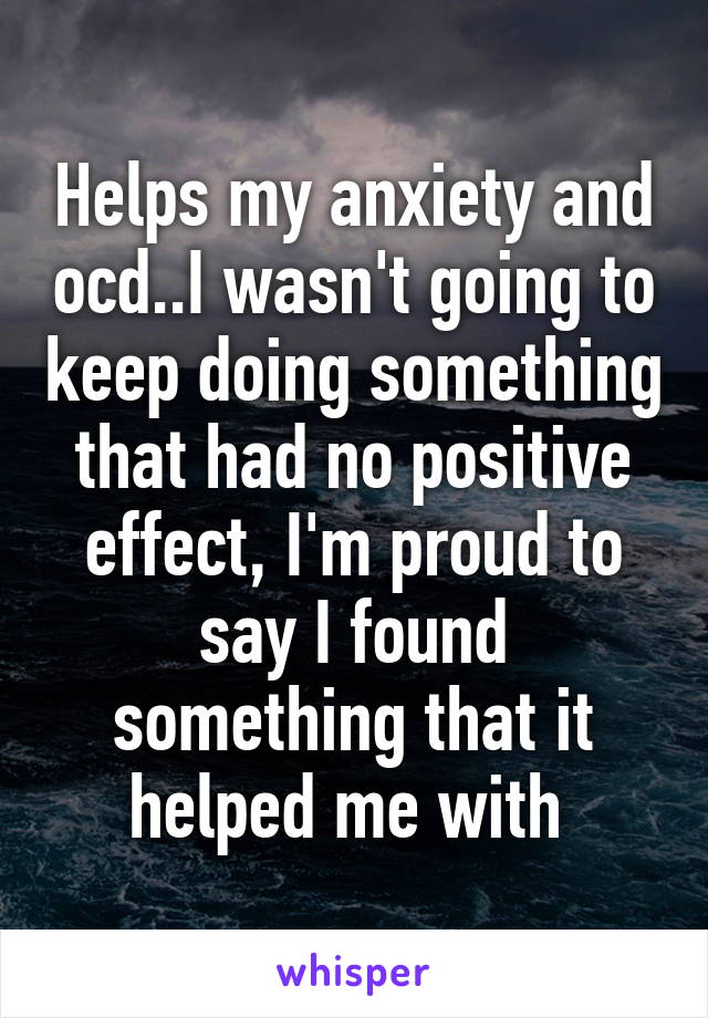 Helps my anxiety and ocd..I wasn't going to keep doing something that had no positive effect, I'm proud to say I found something that it helped me with 