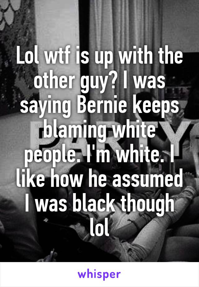 Lol wtf is up with the other guy? I was saying Bernie keeps blaming white people. I'm white. I like how he assumed I was black though lol