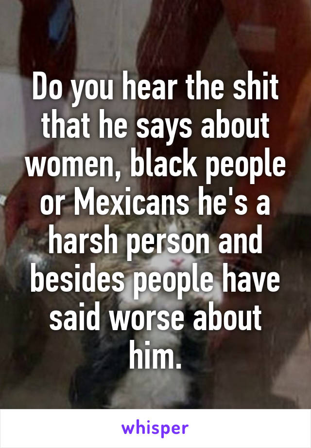 Do you hear the shit that he says about women, black people or Mexicans he's a harsh person and besides people have said worse about him.